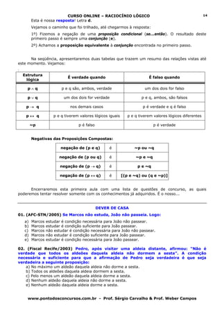 CURSO ONLINE – RACIOCÍNIO LÓGICO                                               14
         Esta é nossa resposta! Letra d.
         Vejamos o caminho que foi trilhado, até chegarmos à resposta:
         1º) Fizemos a negação de uma proposição condicional (se...então). O resultado deste
         primeiro passo é sempre uma conjunção (e).
         2º) Achamos a proposição equivalente à conjunção encontrada no primeiro passo.


      Na seqüência, apresentaremos duas tabelas que trazem um resumo das relações vistas até
este momento. Vejamos:
:
    Estrutura
                             É verdade quando                             É falso quando
     lógica

      p∧q                 p e q são, ambos, verdade                     um dos dois for falso

      p∨q                  um dos dois for verdade                    p e q, ambos, são falsos

     p→ q                     nos demais casos                         p é verdade e q é falso

     p↔ q            p e q tiverem valores lógicos iguais      p e q tiverem valores lógicos diferentes

         ~p                       p é falso                                  p é verdade


         Negativas das Proposições Compostas:

                         negação de (p e q)        é              ~p ou ~q

                        negação de (p ou q)        é               ~p e ~q

                         negação de (p → q)        é                p e ~q

                         negação de (p ↔ q)        é        [(p e ~q) ou (q e ~p)]


      Encerraremos esta primeira aula com uma lista de questões de concurso, as quais
poderemos tentar resolver somente com os conhecimentos já adquiridos. É o nosso...


                                              DEVER DE CASA
01. (AFC-STN/2005) Se Marcos não estuda, João não passeia. Logo:
    a)   Marcos   estudar é condição necessária para João não passear.
    b)   Marcos   estudar é condição suficiente para João passear.
    c)   Marcos   não estudar é condição necessária para João não passear.
    d)   Marcos   não estudar é condição suficiente para João passear.
    e)   Marcos   estudar é condição necessária para João passear.

02. (Fiscal Recife/2003) Pedro, após visitar uma aldeia distante, afirmou: “Não é
verdade que todos os aldeões daquela aldeia não dormem a sesta”. A condição
necessária e suficiente para que a afirmação de Pedro seja verdadeira é que seja
verdadeira a seguinte proposição:
   a) No máximo um aldeão daquela aldeia não dorme a sesta.
   b) Todos os aldeões daquela aldeia dormem a sesta.
   c) Pelo menos um aldeão daquela aldeia dorme a sesta.
   d) Nenhum aldeão daquela aldeia não dorme a sesta.
   e) Nenhum aldeão daquela aldeia dorme a sesta.


      www.pontodosconcursos.com.br - Prof. Sérgio Carvalho & Prof. Weber Campos
 