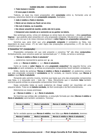 CURSO ONLINE – RACIOCÍNIO LÓGICO                                      2
         Todo homem é mortal.
         O novo papa é alemão.
      Todavia, se duas (ou mais) proposições vêm conectadas entre si, formando uma só
sentença, estaremos diante de uma proposição composta. Exemplos:
         João é médico e Pedro é dentista.
         Maria vai ao cinema ou Paulo vai ao circo.
         Ou Luís é baiano, ou é paulista.
         Se chover amanhã de manhã, então não irei à praia.
         Comprarei uma mansão se e somente se eu ganhar na loteria.
       Nas sentenças acima, vimos em destaque os vários tipos de conectivos – ditos conectivos
lógicos – que poderão estar presentes em uma proposição composta. Estudaremos cada um deles
a seguir, uma vez que é de nosso interesse conhecer o valor lógico das proposições compostas.
       Veremos que, para dizer que uma proposição composta é verdadeira ou falsa, isso
dependerá de duas coisas: 1º) do valor lógico das proposições componentes; e 2º) do tipo de
conectivo que as une.
# Conectivo “e”: (conjunção)
      Proposições compostas em que está presente o conectivo “e” são ditas conjunções.
Simbolicamente, esse conectivo pode ser representado por “∧”. Então, se temos a sentença:
         “Marcos é médico e Maria é estudante”
      ... poderemos representá-la apenas por: p ∧ q
      onde: p = Marcos é médico e     q = Maria é estudante.
      Como se revela o valor lógico de uma proposição conjuntiva? Da seguinte forma: uma
conjunção só será verdadeira, se ambas as proposições componentes forem também verdadeiras.
      Então, diante da sentença “Marcos é médico e Maria é estudante”, só poderemos concluir
que esta proposição composta é verdadeira se for verdade, ao mesmo tempo, que Marcos é
médico e que Maria é estudante.
       Pensando pelo caminho inverso, teremos que basta que uma das proposições componentes
seja falsa, e a conjunção será – toda ela – falsa. Obviamente que o resultado falso também
ocorrerá quando ambas as proposições componentes forem falsas.
      Essas conclusões todas as quais acabamos de chegar podem ser resumidas em uma
pequena tabela. Trata-se da tabela-verdade, de fácil construção e de fácil entendimento.
      Retomemos as nossas premissas:
      p = Marcos é médico e    q = Maria é estudante.
       Se tivermos que ambas são verdadeiras, a conjunção formada por elas (Marcos é médico e
Maria é estudante) será também verdadeira. Teremos:


         Marcos é médico      Maria é estudante       Marcos é médico e Maria é estudante
                p                     q                             p∧q
                V                     V                               V


      Se for verdade apenas que Marcos é médico, mas falso que Maria é estudante, teremos:
         Marcos é médico      Maria é estudante       Marcos é médico e Maria é estudante
                p                     q                             p∧q
                V                     F                               F




    www.pontodosconcursos.com.br - Prof. Sérgio Carvalho & Prof. Weber Campos
 