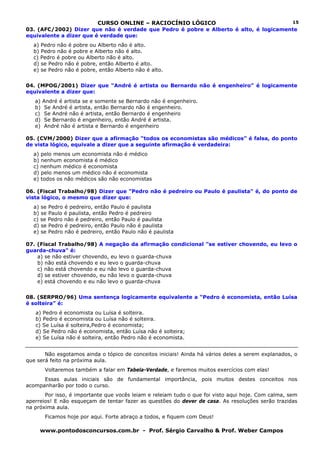 CURSO ONLINE – RACIOCÍNIO LÓGICO
www.pontodosconcursos.com.br - Prof. Sérgio Carvalho & Prof. Weber Campos
15
03. (AFC/2002) Dizer que não é verdade que Pedro é pobre e Alberto é alto, é logicamente
equivalente a dizer que é verdade que:
a) Pedro não é pobre ou Alberto não é alto.
b) Pedro não é pobre e Alberto não é alto.
c) Pedro é pobre ou Alberto não é alto.
d) se Pedro não é pobre, então Alberto é alto.
e) se Pedro não é pobre, então Alberto não é alto.
04. (MPOG/2001) Dizer que “André é artista ou Bernardo não é engenheiro” é logicamente
equivalente a dizer que:
a) André é artista se e somente se Bernardo não é engenheiro.
b) Se André é artista, então Bernardo não é engenheiro.
c) Se André não é artista, então Bernardo é engenheiro
d) Se Bernardo é engenheiro, então André é artista.
e) André não é artista e Bernardo é engenheiro
05. (CVM/2000) Dizer que a afirmação “todos os economistas são médicos” é falsa, do ponto
de vista lógico, equivale a dizer que a seguinte afirmação é verdadeira:
a) pelo menos um economista não é médico
b) nenhum economista é médico
c) nenhum médico é economista
d) pelo menos um médico não é economista
e) todos os não médicos são não economistas
06. (Fiscal Trabalho/98) Dizer que "Pedro não é pedreiro ou Paulo é paulista" é, do ponto de
vista lógico, o mesmo que dizer que:
a) se Pedro é pedreiro, então Paulo é paulista
b) se Paulo é paulista, então Pedro é pedreiro
c) se Pedro não é pedreiro, então Paulo é paulista
d) se Pedro é pedreiro, então Paulo não é paulista
e) se Pedro não é pedreiro, então Paulo não é paulista
07. (Fiscal Trabalho/98) A negação da afirmação condicional "se estiver chovendo, eu levo o
guarda-chuva" é:
a) se não estiver chovendo, eu levo o guarda-chuva
b) não está chovendo e eu levo o guarda-chuva
c) não está chovendo e eu não levo o guarda-chuva
d) se estiver chovendo, eu não levo o guarda-chuva
e) está chovendo e eu não levo o guarda-chuva
08. (SERPRO/96) Uma sentença logicamente equivalente a “Pedro é economista, então Luísa
é solteira” é:
a) Pedro é economista ou Luísa é solteira.
b) Pedro é economista ou Luísa não é solteira.
c) Se Luísa é solteira,Pedro é economista;
d) Se Pedro não é economista, então Luísa não é solteira;
e) Se Luísa não é solteira, então Pedro não é economista.
Não esgotamos ainda o tópico de conceitos iniciais! Ainda há vários deles a serem explanados, o
que será feito na próxima aula.
Voltaremos também a falar em Tabela-Verdade, e faremos muitos exercícios com elas!
Essas aulas iniciais são de fundamental importância, pois muitos destes conceitos nos
acompanharão por todo o curso.
Por isso, é importante que vocês leiam e releiam tudo o que foi visto aqui hoje. Com calma, sem
aperreios! E não esqueçam de tentar fazer as questões do dever de casa. As resoluções serão trazidas
na próxima aula.
Ficamos hoje por aqui. Forte abraço a todos, e fiquem com Deus!
 