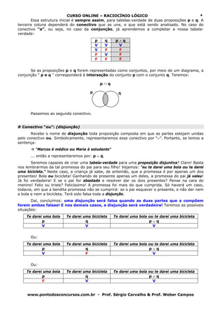 CURSO ONLINE – RACIOCÍNIO LÓGICO
www.pontodosconcursos.com.br - Prof. Sérgio Carvalho & Prof. Weber Campos
4
Essa estrutura inicial é sempre assim, para tabelas-verdade de duas proposições p e q. A
terceira coluna dependerá do conectivo que as une, e que está sendo analisado. No caso do
conectivo “e”, ou seja, no caso da conjunção, já aprendemos a completar a nossa tabela-
verdade:
p q p ∧ q
V V V
V F F
F V F
F F F
Se as proposições p e q forem representadas como conjuntos, por meio de um diagrama, a
conjunção " p e q " corresponderá à interseção do conjunto p com o conjunto q. Teremos:
p ∩ q
Passemos ao segundo conectivo.
# Conectivo “ou”: (disjunção)
Recebe o nome de disjunção toda proposição composta em que as partes estejam unidas
pelo conectivo ou. Simbolicamente, representaremos esse conectivo por “∨”. Portanto, se temos a
sentença:
“Marcos é médico ou Maria é estudante”
... então a representaremos por: p ∨ q.
Seremos capazes de criar uma tabela-verdade para uma proposição disjuntiva? Claro! Basta
nos lembrarmos da tal promessa do pai para seu filho! Vejamos: “eu te darei uma bola ou te darei
uma bicicleta.” Neste caso, a criança já sabe, de antemão, que a promessa é por apenas um dos
presentes! Bola ou bicicleta! Ganhando de presente apenas um deles, a promessa do pai já valeu!
Já foi verdadeira! E se o pai for abastado e resolver dar os dois presentes? Pense na cara do
menino! Feliz ou triste? Felicíssimo! A promessa foi mais do que cumprida. Só haverá um caso,
todavia, em que a bendita promessa não se cumprirá: se o pai esquecer o presente, e não der nem
a bola e nem a bicicleta. Terá sido falsa toda a disjunção.
Daí, concluímos: uma disjunção será falsa quando as duas partes que a compõem
forem ambas falsas! E nos demais casos, a disjunção será verdadeira! Teremos as possíveis
situações:
Te darei uma bola Te darei uma bicicleta Te darei uma bola ou te darei uma bicicleta
p q p ∨ q
V V V
Ou:
Te darei uma bola Te darei uma bicicleta Te darei uma bola ou te darei uma bicicleta
p q p ∨ q
V F V
Ou:
Te darei uma bola Te darei uma bicicleta Te darei uma bola ou te darei uma bicicleta
p q p ∨ q
F V V
p q
 