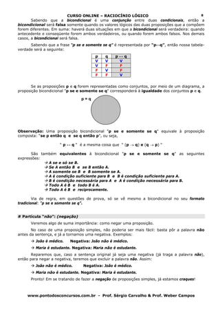 CURSO ONLINE – RACIOCÍNIO LÓGICO
www.pontodosconcursos.com.br - Prof. Sérgio Carvalho & Prof. Weber Campos
8
Sabendo que a bicondicional é uma conjunção entre duas condicionais, então a
bicondicional será falsa somente quando os valores lógicos das duas proposições que a compõem
forem diferentes. Em suma: haverá duas situações em que a bicondicional será verdadeira: quando
antecedente e conseqüente forem ambos verdadeiros, ou quando forem ambos falsos. Nos demais
casos, a bicondicional será falsa.
Sabendo que a frase “p se e somente se q” é representada por “p↔q”, então nossa tabela-
verdade será a seguinte:
p q p ↔ q
V V V
V F F
F V F
F F V
Se as proposições p e q forem representadas como conjuntos, por meio de um diagrama, a
proposição bicondicional "p se e somente se q" corresponderá à igualdade dos conjuntos p e q.
Observação: Uma proposição bicondicional "p se e somente se q" equivale à proposição
composta: “se p então q e se q então p”, ou seja,
“ p ↔ q “ é a mesma coisa que “ (p → q) e (q → p) “
São também equivalentes à bicondicional "p se e somente se q" as seguintes
expressões:
A se e só se B.
Se A então B e se B então A.
A somente se B e B somente se A.
A é condição suficiente para B e B é condição suficiente para A.
B é condição necessária para A e A é condição necessária para B.
Todo A é B e todo B é A.
Todo A é B e reciprocamente.
Via de regra, em questões de prova, só se vê mesmo a bicondicional no seu formato
tradicional: “p se e somente se q”.
# Partícula “não”: (negação)
Veremos algo de suma importância: como negar uma proposição.
No caso de uma proposição simples, não poderia ser mais fácil: basta pôr a palavra não
antes da sentença, e já a tornamos uma negativa. Exemplos:
João é médico. Negativa: João não é médico.
Maria é estudante. Negativa: Maria não é estudante.
Reparemos que, caso a sentença original já seja uma negativa (já traga a palavra não),
então para negar a negativa, teremos que excluir a palavra não. Assim:
João não é médico. Negativa: João é médico.
Maria não é estudante. Negativa: Maria é estudante.
Pronto! Em se tratando de fazer a negação de proposições simples, já estamos craques!
p = q
 