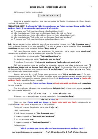 CURSO ONLINE – RACIOCÍNIO LÓGICO
www.pontodosconcursos.com.br - Prof. Sérgio Carvalho & Prof. Weber Campos
13
Na linguagem lógica, teremos que:
~(p q) = p ∧ ~q
Vejamos a questão seguinte, que caiu na prova de Gestor Fazendário de Minas Gerais,
realizada há poucos dias:
(GEFAZ/MG-2005) A afirmação “Não é verdade que, se Pedro está em Roma, então Paulo
está em Paris” é logicamente equivalente à afirmação:
a) É verdade que ‘Pedro está em Roma e Paulo está em Paris’.
b) Não é verdade que ‘Pedro está em Roma ou Paulo não está em Paris’.
c) Não é verdade que ‘Pedro não está em Roma ou Paulo não está em Paris’.
d) Não é verdade que “Pedro não está em Roma ou Paulo está em Paris’.
e) É verdade que ‘Pedro está em Roma ou Paulo está em Paris’.
Sol.: Vamos pensar juntos. Vejamos que a frase em análise começa com “não é verdade que...”.
Logo, estamos lidando com uma negação! E o que se segue a esta negação? Uma proposição
condicional, ou seja, uma sentença do tipo “Se p, então q”.
Daí, recordaremos aquilo que acabamos de aprender: para negar uma condicional,
manteremos a primeira parte e negaremos a segunda. Teremos:
1) Mantendo a primeira parte: “Pedro está em Roma” e
2) Negando a segunda parte: “Paulo não está em Paris”.
O resultado ficou assim: “Pedro está em Roma e Paulo não está em Paris”.
Daí, procuraremos entre as opções de resposta, alguma que diga justamente que: “É
verdade que ‘Pedro está em Roma e Paulo não está em Paris”. Encontramos? Não encontramos! Só
há duas opções de resposta que começam com “É verdade que...”, que são as letras a e e. Estão,
pois, descartadas essas duas opções.
Restam as letras b, c e d. Todas essas começam com “Não é verdade que...”. Ou seja,
começam com uma negação! Daí, fica claro perceber que o que precisamos fazer agora é encontrar
uma proposição cuja negativa resulte exatamente na frase Pedro está em Roma e Paulo não
está em Paris, a qual havíamos chegado.
Ou seja, a proposição Pedro está em Roma e Paulo não está em Paris será o resultado
de uma negação!
Ora, aprendemos há pouco que negando uma disjunção (ou), chegaremos a uma conjunção
(e), e vice-versa. Vejamos:
~(p ∧ q) = ~p ∨ ~q e ~(p ∨ q) = ~p ∧ ~q
Estamos com o segundo caso, em que o resultado é uma conjunção (e):
~(p ∨ q) = ~p ∧ ~q
Observem que Pedro está em Roma e Paulo não está em Paris corresponde ao
resultado ~p ∧ ~q, que é a segunda parte da igualdade.
Estamos à procura da primeira parte, que é ~(p ∨ q).
Logo, teremos que:
o til (~) corresponde a: “Não é verdade que...”
o p corresponde a: “Pedro não está em Roma”;
o ∨ corresponde a ou;
o q corresponde a: “Paulo está em Paris”.
E chegamos a:
“Não é verdade que Pedro não está em Roma ou Paulo está em Paris”.
 