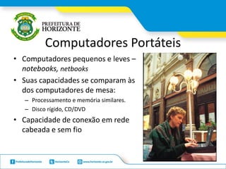 Computadores Portáteis
• Computadores pequenos e leves –
notebooks, netbooks
• Suas capacidades se comparam às
dos computadores de mesa:
– Processamento e memória similares.
– Disco rígido, CD/DVD
• Capacidade de conexão em rede
cabeada e sem fio
 