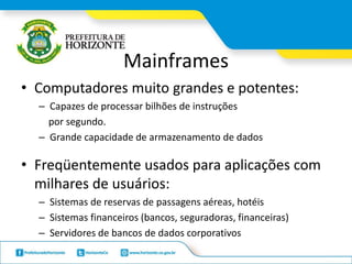 Mainframes
• Computadores muito grandes e potentes:
– Capazes de processar bilhões de instruções
por segundo.
– Grande capacidade de armazenamento de dados
• Freqüentemente usados para aplicações com
milhares de usuários:
– Sistemas de reservas de passagens aéreas, hotéis
– Sistemas financeiros (bancos, seguradoras, financeiras)
– Servidores de bancos de dados corporativos
 