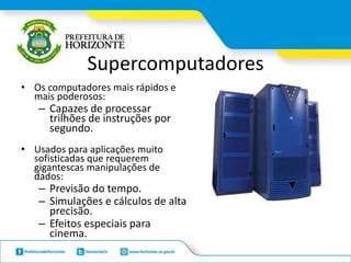 Supercomputadores
• Os computadores mais rápidos e
mais poderosos:
– Capazes de processar
trilhões de instruções por
segundo.
• Usados para aplicações muito
sofisticadas que requerem
gigantescas manipulações de
dados:
– Previsão do tempo.
– Simulações e cálculos de alta
precisão.
– Efeitos especiais para
cinema.
 