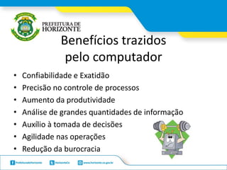 Benefícios trazidos
pelo computador
• Confiabilidade e Exatidão
• Precisão no controle de processos
• Aumento da produtividade
• Análise de grandes quantidades de informação
• Auxílio à tomada de decisões
• Agilidade nas operações
• Redução da burocracia
 