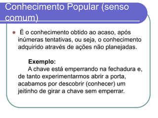 Conhecimento Popular (senso comum) 
É o conhecimento obtido ao acaso, após inúmeras tentativas, ou seja, o conhecimento adquirido através de ações não planejadas. Exemplo: A chave está emperrando na fechadura e, de tanto experimentarmos abrir a porta, acabamos por descobrir (conhecer) um jeitinho de girar a chave sem emperrar.  