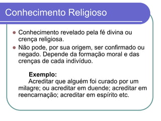 Conhecimento Religioso 
Conhecimento revelado pela fé divina ou crença religiosa. 
Não pode, por sua origem, ser confirmado ou negado. Depende da formação moral e das crenças de cada indivíduo. Exemplo: Acreditar que alguém foi curado por um milagre; ou acreditar em duende; acreditar em reencarnação; acreditar em espírito etc.  