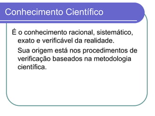 Conhecimento Científico 
É o conhecimento racional, sistemático, exato e verificável da realidade. 
Sua origem está nos procedimentos de verificação baseados na metodologia científica.  