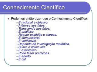 Podemos então dizer que o Conhecimento Científico: 
-É racional e objetivo. -Atém-se aos fatos. -Transcende aos fatos. -É analítico. -Requer exatidão e clareza. -É comunicável. -É verificável. -Depende de investigação metódica. -Busca e aplica leis. -É explicativo. -Pode fazer predições. -É aberto. -É útil 
Conhecimento Científico 