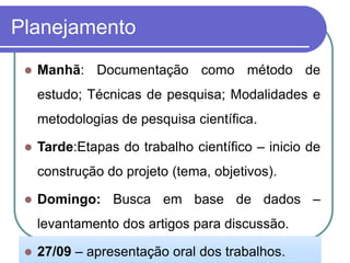Planejamento 
Manhã:Documentaçãocomométododeestudo;Técnicasdepesquisa;Modalidadesemetodologiasdepesquisacientífica. 
Tarde:Etapasdotrabalhocientífico–iniciodeconstruçãodoprojeto(tema,objetivos). 
Domingo:Buscaembasededados– levantamentodosartigosparadiscussão. 
27/09–apresentaçãooraldostrabalhos.  