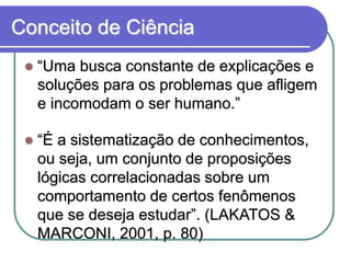 Conceito de Ciência “Uma busca constante de explicações e soluções para os problemas que afligem e incomodam o ser humano.” “É a sistematização de conhecimentos, ou seja, um conjunto de proposições lógicas correlacionadas sobre um comportamento de certos fenômenos que se deseja estudar”. (LAKATOS & MARCONI, 2001, p. 80)  