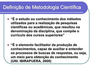 Definição de Metodologia Científica “É o estudo ou conhecimento dos métodos utilizados para a realização de pesquisas científicas ou acadêmicas, que resultou na denominação da disciplina, que compõe o currículo dos cursos superiores” “É o elemento facilitador da produção de conhecimentos, capaz de auxiliar e entender os processos de buscas de respostas, ou seja, um meio para obtenção do conhecimento (UNI. IBIRAPUERA,2000)  