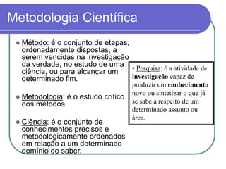 Método: é o conjunto de etapas, ordenadamente dispostas, a serem vencidas na investigação da verdade, no estudo de uma ciência, ou para alcançar um determinado fim. 
Metodologia: é o estudo crítico dos métodos. 
Ciência: é o conjunto de conhecimentos precisos e metodologicamente ordenados em relação a um determinado domínio do saber. 
•Pesquisa: é a atividade de investigaçãocapaz de produzir um conhecimentonovo ou sintetizar o que já se sabe a respeito de um determinado assunto ou área. 
Metodologia Científica  