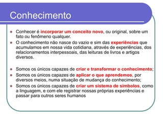 Conhecimento 
Conhecer é incorporar um conceito novo, ou original, sobre um fato ou fenômeno qualquer. 
O conhecimento não nasce do vazio e sim das experiênciasque acumulamos em nossa vida cotidiana, através de experiências, dos relacionamentos interpessoais, das leituras de livros e artigos diversos. 
Somos os únicos capazes de criar e transformar o conhecimento; 
Somos os únicos capazes de aplicar o que aprendemos, por diversos meios, numa situação de mudança do conhecimento; 
Somos os únicos capazes de criar um sistema de símbolos, como a linguagem, e com ele registrar nossas próprias experiências e passar para outros seres humanos  