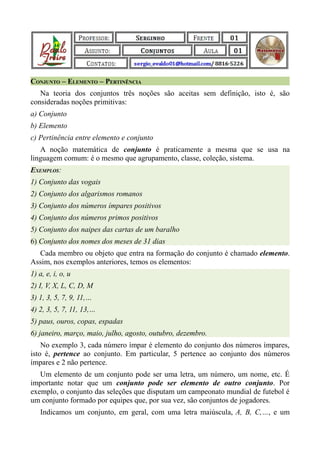 CONJUNTO – ELEMENTO – PERTINÊNCIA
   Na teoria dos conjuntos três noções são aceitas sem definição, isto é, são
consideradas noções primitivas:
a) Conjunto
b) Elemento
c) Pertinência entre elemento e conjunto
   A noção matemática de conjunto é praticamente a mesma que se usa na
linguagem comum: é o mesmo que agrupamento, classe, coleção, sistema.
EXEMPLOS:
1) Conjunto das vogais
2) Conjunto dos algarismos romanos
3) Conjunto dos números ímpares positivos
4) Conjunto dos números primos positivos
5) Conjunto dos naipes das cartas de um baralho
6) Conjunto dos nomes dos meses de 31 dias
  Cada membro ou objeto que entra na formação do conjunto é chamado elemento.
Assim, nos exemplos anteriores, temos os elementos:
1) a, e, i, o, u
2) I, V, X, L, C, D, M
3) 1, 3, 5, 7, 9, 11,…
4) 2, 3, 5, 7, 11, 13,…
5) paus, ouros, copas, espadas
6) janeiro, março, maio, julho, agosto, outubro, dezembro.
    No exemplo 3, cada número ímpar é elemento do conjunto dos números ímpares,
isto é, pertence ao conjunto. Em particular, 5 pertence ao conjunto dos números
ímpares e 2 não pertence.
   Um elemento de um conjunto pode ser uma letra, um número, um nome, etc. É
importante notar que um conjunto pode ser elemento de outro conjunto. Por
exemplo, o conjunto das seleções que disputam um campeonato mundial de futebol é
um conjunto formado por equipes que, por sua vez, são conjuntos de jogadores.
   Indicamos um conjunto, em geral, com uma letra maiúscula, A, B, C,…, e um
 