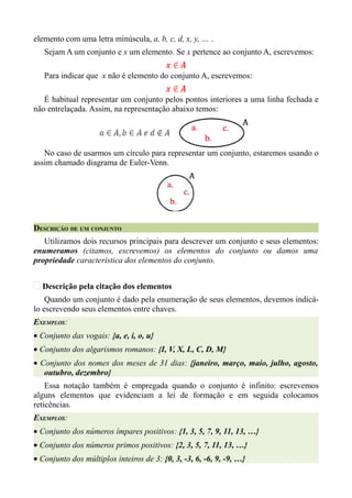 elemento com uma letra minúscula, a, b, c, d, x, y, … .
   Sejam A um conjunto e x um elemento. Se x pertence ao conjunto A, escrevemos:

   Para indicar que x não é elemento do conjunto A, escrevemos:

   É habitual representar um conjunto pelos pontos interiores a uma linha fechada e
não entrelaçada. Assim, na representação abaixo temos:




   No caso de usarmos um círculo para representar um conjunto, estaremos usando o
assim chamado diagrama de Euler-Venn.




DESCRIÇÃO DE UM CONJUNTO
   Utilizamos dois recursos principais para descrever um conjunto e seus elementos:
enumeramos (citamos, escrevemos) os elementos do conjunto ou damos uma
propriedade característica dos elementos do conjunto.


  Descrição pela citação dos elementos
    Quando um conjunto é dado pela enumeração de seus elementos, devemos indicá-
lo escrevendo seus elementos entre chaves.
EXEMPLOS:
• Conjunto das vogais: {a, e, i, o, u}
• Conjunto dos algarismos romanos: {I, V, X, L, C, D, M}
• Conjunto dos nomes dos meses de 31 dias: {janeiro, março, maio, julho, agosto,
   outubro, dezembro}
    Essa notação também é empregada quando o conjunto é infinito: escrevemos
alguns elementos que evidenciam a lei de formação e em seguida colocamos
reticências.
EXEMPLOS:
• Conjunto dos números ímpares positivos: {1, 3, 5, 7, 9, 11, 13, …}
• Conjunto dos números primos positivos: {2, 3, 5, 7, 11, 13, …}
• Conjunto dos múltiplos inteiros de 3: {0, 3, -3, 6, -6, 9, -9, …}
 