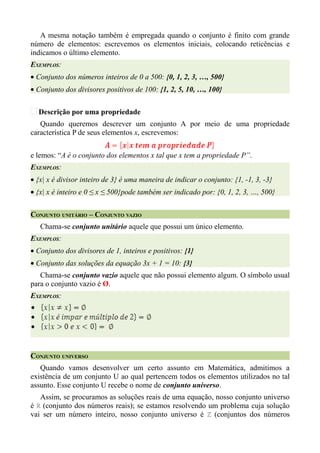 A mesma notação também é empregada quando o conjunto é finito com grande
número de elementos: escrevemos os elementos iniciais, colocando reticências e
indicamos o último elemento.
EXEMPLOS:
• Conjunto dos números inteiros de 0 a 500: {0, 1, 2, 3, …, 500}
• Conjunto dos divisores positivos de 100: {1, 2, 5, 10, …, 100}

  Descrição por uma propriedade
   Quando queremos descrever um conjunto A por meio de uma propriedade
característica P de seus elementos x, escrevemos:


e lemos: “A é o conjunto dos elementos x tal que x tem a propriedade P”.
EXEMPLOS:
• {x| x é divisor inteiro de 3} é uma maneira de indicar o conjunto: {1, -1, 3, -3}
• {x| x é inteiro e 0 ≤ x ≤ 500}pode também ser indicado por: {0, 1, 2, 3, …, 500}


CONJUNTO UNITÁRIO – CONJUNTO VAZIO
   Chama-se conjunto unitário aquele que possui um único elemento.
EXEMPLOS:
• Conjunto dos divisores de 1, inteiros e positivos: {1}
• Conjunto das soluções da equação 3x + 1 = 10: {3}
   Chama-se conjunto vazio aquele que não possui elemento algum. O símbolo usual
para o conjunto vazio é Ø.
EXEMPLOS:




CONJUNTO UNIVERSO
   Quando vamos desenvolver um certo assunto em Matemática, admitimos a
existência de um conjunto U ao qual pertencem todos os elementos utilizados no tal
assunto. Esse conjunto U recebe o nome de conjunto universo.
   Assim, se procuramos as soluções reais de uma equação, nosso conjunto universo
é ℝ (conjunto dos números reais); se estamos resolvendo um problema cuja solução
vai ser um número inteiro, nosso conjunto universo é ℤ (conjuntos dos números
 