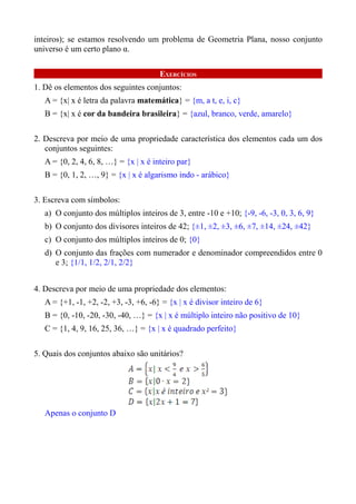 inteiros); se estamos resolvendo um problema de Geometria Plana, nosso conjunto
universo é um certo plano α.

                                       EXERCÍCIOS
1. Dê os elementos dos seguintes conjuntos:
   A = {x| x é letra da palavra matemática} = {m, a t, e, i, c}
   B = {x| x é cor da bandeira brasileira} = {azul, branco, verde, amarelo}

2. Descreva por meio de uma propriedade característica dos elementos cada um dos
   conjuntos seguintes:
   A = {0, 2, 4, 6, 8, …} = {x | x é inteiro par}
   B = {0, 1, 2, …, 9} = {x | x é algarismo indo - arábico}

3. Escreva com símbolos:
   a) O conjunto dos múltiplos inteiros de 3, entre -10 e +10; {-9, -6, -3, 0, 3, 6, 9}
   b) O conjunto dos divisores inteiros de 42; {±1, ±2, ±3, ±6, ±7, ±14, ±24, ±42}
   c) O conjunto dos múltiplos inteiros de 0; {0}
   d) O conjunto das frações com numerador e denominador compreendidos entre 0
      e 3; {1/1, 1/2, 2/1, 2/2}


4. Descreva por meio de uma propriedade dos elementos:
   A = {+1, -1, +2, -2, +3, -3, +6, -6} = {x | x é divisor inteiro de 6}
   B = {0, -10, -20, -30, -40, …} = {x | x é múltiplo inteiro não positivo de 10}
   C = {1, 4, 9, 16, 25, 36, …} = {x | x é quadrado perfeito}

5. Quais dos conjuntos abaixo são unitários?




   Apenas o conjunto D
 