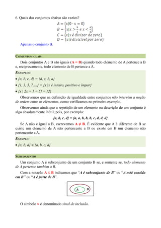 6. Quais dos conjuntos abaixo são vazios?




   Apenas o conjunto B.


CONJUNTOS IGUAIS
    Dois conjuntos A e B são iguais (A = B) quando todo elemento de A pertence a B
e, reciprocamente, todo elemento de B pertence a A.
EXEMPLOS:
• {a, b, c, d} = {d, c, b, a}
• {1, 3, 5, 7,…} = {x |x é inteiro, positivo e ímpar}
• {x | 2x + 1 = 5} = {2}
   Observemos que na definição de igualdade entre conjuntos não intervém a noção
de ordem entre os elementos, como verificamos no primeiro exemplo.
   Observemos ainda que a repetição de um elemento na descrição de um conjunto é
algo absolutamente inútil, pois, por exemplo:
                             {a, b, c, d} = {a, a, b, b, b, c, d, d, d}
   Se A não é igual a B, escrevemos A ≠ B. É evidente que A é diferente de B se
existe um elemento de A não pertencente a B ou existe em B um elemento não
pertencente a A.
EXEMPLO:
• {a, b, d} ≠ {a, b, c, d}


SUBCONJUNTOS
   Um conjunto A é subconjunto de um conjunto B se, e somente se, todo elemento
de A pertence também a B.
  Com a notação A ⊂ B indicamos que “A é subconjunto de B” ou “A está contido
em B” ou “A é parte de B”.




   O símbolo ⊂ é denominado sinal de inclusão.
 