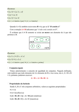 EXEMPLOS:
• {a, b} ⊂ {a, b, c, d}
• {a} ⊂ {a, b}
• {a, b} ⊂ {a, b}
• {x | x é inteiro é par} ⊂ {x | x é inteiro}

   Quando A ⊂ B, também escrevemos B ⊃ A, que se lê “B contém A”
   Com a notação A ⊄ B indicamos que “A não está contido em B”.
   É evidente que A ⊄ B somente se existe ao menos um elemento de A que não
pertence a B.




EXEMPLOS:
• {a, b, c} ⊄ {b, c, d, e}
• {a, b} ⊄ {c, d, e}
• {x | x é inteiro e par} ⊄ {x | x é inteiro e primo}

   Conjuntos iguais
   Vimos anteriormente o conceito de igualdade de conjuntos. Naquela definição,
está explícito que todo elemento de A é elemento de B e vice-versa, isto é, A ⊂ B e B
⊂ A; portanto, podemos escrever:
                                  A= B ⇔A⊂ B e B ⊂A

   Propriedades da Inclusão
   Sendo A, B e C três conjuntos arbitrários, valem as seguintes propriedades:
   • ∅⊂A
   • A ⊂ A (reflexiva)
   • (A ⊂ B e B ⊂ A) ⇒ A = B (anti-simétrica)
   • (A ⊂ B e B ⊂ C) ⇒ A ⊂ C (transitiva)
 