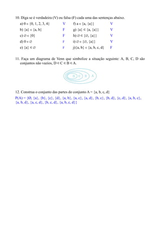 10. Diga se é verdadeira (V) ou falsa (F) cada uma das sentenças abaixo.
   a) 0 ∈ {0, 1, 2, 3, 4}        V      f) a ∈ {a, {a}}            V
   b) {a} ∈ {a, b}               F      g) {a} ⊂ {a, {a}}          V
   c) ∅ ∈ {0}                    F      h) ∅ ⊂ {∅, {a}}            V
   d) 0 ∈ ∅                      F      i) ∅ ∈ {∅, {a}}            V
   e) {a} ⊂ ∅                    F      j){a, b} ∈ {a, b, c, d}    F

11. Faça um diagrama de Venn que simbolize a situação seguinte: A, B, C, D são
   conjuntos não vazios, D ⊂ C ⊂ B ⊂ A.




12. Construa o conjunto das partes do conjunto A = {a, b, c, d}
P(A) = {Ø, {a}, {b}, {c}, {d}, {a, b}, {a, c}, {a, d}, {b, c}, {b, d}, {c, d}, {a, b, c},
{a, b, d}, {a, c, d}, {b, c, d}, {a, b, c, d}}
 