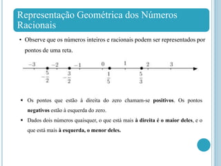 Representação Geométrica dos Números
Racionais
• Observe que os números inteiros e racionais podem ser representados por
pontos de uma reta.
 Os pontos que estão à direita do zero chamam-se positivos. Os pontos
negativos estão à esquerda do zero.
 Dados dois números quaisquer, o que está mais à direita é o maior deles, e o
que está mais à esquerda, o menor deles.
 