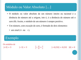 Módulo ou Valor Absoluto …
• O módulo ou valor absoluto de um número inteiro ou racional é a
distância do número até a origem, isto é, é a distância do número até o
zero (0). Assim, o módulo de um número é sempre positivo.
• Um número, com exceção do zero, é formado de dois elementos:
• um sinal (+ 𝑜𝑢 −).
Exemplo
Os módulos de
+3 = 3 −3 = 3 −
4
5
=
4
5
−0,232 = 0,232 0 = 0
 