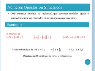 Números Opostos ou Simétricos
• Dois números (inteiros ou racionais) que possuem módulos iguais e
sinais diferentes são chamados números opostos ou simétricos.
Exemplo
Os módulos de
+3 = −3 = 3 −
4
5
= +
4
5
=
4
5
−0,2 = +0,2 = 0,2
Assim o simétricos de +3 é − 3 ; −
4
5
é +
4
5
; −0,2 é + 0,2
Observação: O simétricos de zero é o próprio zero.
 