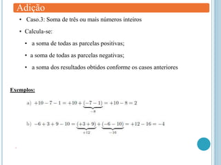 Adição
• Caso.3: Soma de três ou mais números inteiros
• Calcula-se:
• a soma de todas as parcelas positivas;
• a soma de todas as parcelas negativas;
• a soma dos resultados obtidos conforme os casos anteriores
Exemplos:
.
 