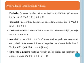 Propriedades Estruturais da Adição
• Fechado: A soma de dois números inteiros é sempre um número
inteiro, isto é, ∀𝑎, 𝑏 ∈ ℤ: 𝑎 + 𝑏 ∈ ℤ.
• Comutativa: a ordem das parcelas não altera a soma, isto é, ∀𝑎, 𝑏 ∈
ℤ: 𝑎 + 𝑏 = 𝑏 + 𝑎
• Elemento neutro: o número zero é o elemento neutro da adição, ou seja,
∀𝑎 ∈ ℤ: 𝑎 + 0 = 𝑎
• Associativa: na adição de três números inteiros, podemos associar os
dois primeiros ou os dois últimos, sem que isso altere o resultado. Isto é,
∀𝑎, 𝑏, 𝑐 ∈ ℤ ∶ 𝑎 + 𝑏 + 𝑐 = 𝑎 + (𝑏 + 𝑐).
• Elemento simétrico: qualquer número inteiro admite um simétrico ou
oposto. Ou seja, ∀𝑎 ∈ ℤ ∶ 𝑎 + −𝑎 = 0
.
 
