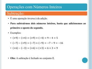 Operações com Números Inteiros
Subtração:
• É uma operação inversa à da adição.
• Para subtrairmos dois números inteiros, basta que adicionemos ao
primeiro o oposto do segundo.
• Exemplos:
• +9 − +4 = +9 + −4 = 9 − 4 = 5
• −7 − +9 = −7 + −9 = −7 − 9 = −16
• +6 − −3 = +6 + +3 = 6 + 3 = 9
• Obs: A subtração é fechado no conjunto ℤ.
 