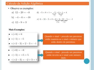 Cálculo da Adição Algébrica
• Observe os exemplos:
Mais Exemplos:
Quando o sinal + precede um parentese
então mantem-se o sinal e número que
estão dentro do parentese.
Quando o sinal - precede um parentese
então inverte-se o sinal com número
dado.
 