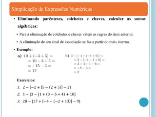 Simplicação de Expressões Numéricas
• Eliminando parênteses, colchetes e chaves, calcular as somas
algébricas:
• Para a eliminação de colchetes e chaves valem as regras do item anterior.
• A eliminação de um sinal de associação se faz a partir do mais interno.
• Exemplo:
Exercicios:
1. 2 − −2 + 5 − 2 + 5 − 2
2. 1 − {3 − [1 + 3 − 5 + 4 + 10}
3. 20 − {27 + −4 − −2 + 13 − 9}
 