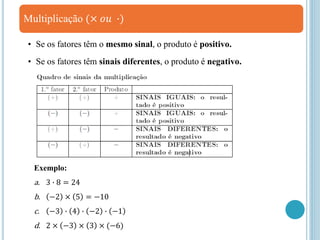 Multiplicação (× 𝑜𝑢 ∙)
• Se os fatores têm o mesmo sinal, o produto é positivo.
• Se os fatores têm sinais diferentes, o produto é negativo.
Exemplo:
a. 3 ∙ 8 = 24
b. −2 × 5 = −10
c. −3 ∙ 4 ∙ −2 ∙ −1
d. 2 × −3 × 3 × (−6)
 