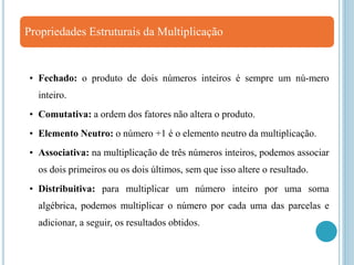 Propriedades Estruturais da Multiplicação
• Fechado: o produto de dois números inteiros é sempre um nú-mero
inteiro.
• Comutativa: a ordem dos fatores não altera o produto.
• Elemento Neutro: o número +1 é o elemento neutro da multiplicação.
• Associativa: na multiplicação de três números inteiros, podemos associar
os dois primeiros ou os dois últimos, sem que isso altere o resultado.
• Distribuitiva: para multiplicar um número inteiro por uma soma
algébrica, podemos multiplicar o número por cada uma das parcelas e
adicionar, a seguir, os resultados obtidos.
 