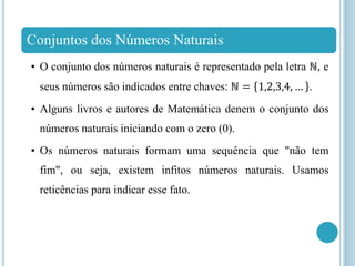 Conjuntos dos Números Naturais
• O conjunto dos números naturais é representado pela letra ℕ, e
seus números são indicados entre chaves: ℕ = 1,2,3,4, … .
• Alguns livros e autores de Matemática denem o conjunto dos
números naturais iniciando com o zero (0).
• Os números naturais formam uma sequência que "não tem
fim", ou seja, existem infitos números naturais. Usamos
reticências para indicar esse fato.
 
