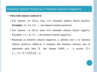 Números Inteiros Positivos e Números Inteiros Negativos
• Para todo número natural 𝒏:
• Um número +𝑛 (lê-se: mais +𝑛) chamado número inteiro positivo.
Exemplo: +1, +2, +3, … , são números inteiros positivos.
• Um número −𝑛 (lê-se: mais +𝑛) chamado número inteiro negativo.
Exemplo: −1, −2, −3, … , são números inteiros negativos.
• Reunindo os números inteiros negativos, o número zero e os números
inteiros positivos obtém-se o conjunto dos números inteiros, que se
representa pela letra ℤ (do alemao Zahl), e é escrito: ℤ =
{… , −3, −2, −1,0,1,2,3, … }
 