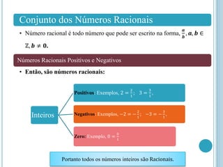 Conjunto dos Números Racionais
• Número racional é todo número que pode ser escrito na forma,
𝒂
𝒃
, 𝒂, 𝒃 ∈
ℤ, 𝒃 ≠ 𝟎.
Números Racionais Positivos e Negativos
• Então, são números racionais:
Inteiros
Positivos: Exemplos, 2 =
2
1
; 3 =
3
1
,
Negativos: Exemplos, −2 = −
2
1
; −3 = −
3
1
,
Zero: Exemplo, 0 =
0
1
Portanto todos os números inteiros são Racionais.
 
