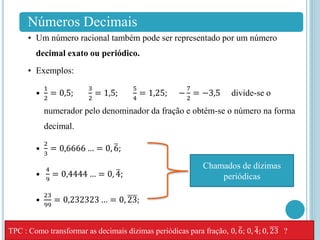 Números Decimais
• Um número racional também pode ser representado por um número
decimal exato ou periódico.
• Exemplos:
•
1
2
= 0,5;
3
2
= 1,5;
5
4
= 1,25; −
7
2
= −3,5 divide-se o
numerador pelo denominador da fração e obtém-se o número na forma
decimal.
•
2
3
= 0,6666 … = 0, 6;
•
4
9
= 0,4444 … = 0, 4;
•
23
99
= 0,232323 … = 0, 23;
Chamados de dízimas
periódicas
TPC : Como transformar as decimais dízimas periódicas para fração, 0, 6; 0, 4; 0, 23 ?
 