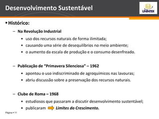 Página  11
Desenvolvimento Sustentável
Histórico:
– Na Revolução Industrial
• uso dos recursos naturais de forma ilimitada;
• causando uma série de desequilíbrios no meio ambiente;
• o aumento da escala de produção e o consumo desenfreado.
– Publicação de “Primavera Silenciosa” – 1962
• apontou o uso indiscriminado de agroquímicos nas lavouras;
• abriu discussão sobre a preservação dos recursos naturais.
– Clube de Roma – 1968
• estudiosos que passaram a discutir desenvolvimento sustentável;
• publicaram Limites do Crescimento.
 