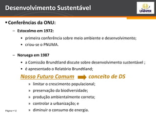 Página  12
Desenvolvimento Sustentável
Conferências da ONU:
– Estocolmo em 1972:
• primeira conferência sobre meio ambiente e desenvolvimento;
• criou-se o PNUMA.
– Noruega em 1987
• a Comissão Brundtland discute sobre desenvolvimento sustentável ;
• é apresentado o Relatório Brundtland;
Nosso Futuro Comum conceito de DS
» limitar o crescimento populacional;
» preservação da biodiversidade;
» produção ambientalmente correta;
» controlar a urbanização; e
» diminuir o consumo de energia.
 