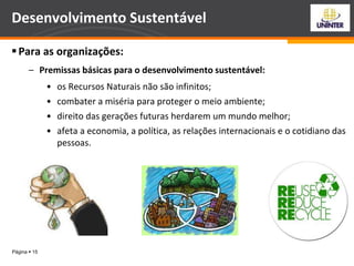 Página  15
Desenvolvimento Sustentável
Para as organizações:
– Premissas básicas para o desenvolvimento sustentável:
• os Recursos Naturais não são infinitos;
• combater a miséria para proteger o meio ambiente;
• direito das gerações futuras herdarem um mundo melhor;
• afeta a economia, a política, as relações internacionais e o cotidiano das
pessoas.
 