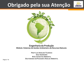 Página  18
Engenharia da Produção
Módulo: Sistemas de Gestão Ambiental e de Recursos Naturais
PROFº LUIZ ANSELMO TOURINHO
ENGº AGRÔNOMO
M.SC EM GESTÃO AMBIENTAL
DOUTORANDO EM PAISAGEM E ANÁLISE AMBIENTAL
Obrigado pela sua Atenção
 