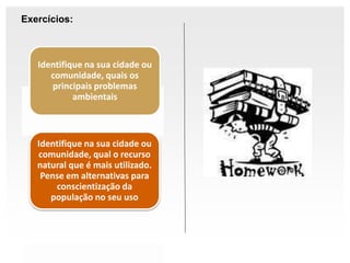 Exercícios:
Identifique na sua cidade ou
comunidade, quais os
principais problemas
ambientais
Identifique na sua cidade ou
comunidade, qual o recurso
natural que é mais utilizado.
Pense em alternativas para
conscientização da
população no seu uso
 