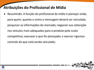 Atribuições do Profissional de Mídia
 Resumindo: A função do profissional de mídia é planejar onde,
  para quem, quanto e como a mensagem deverá ser veiculada;
  pesquisar as informações do mercado; negociar sua colocação
  nos veículos mais adequados para o produto pelo custo
  competitivo; executar o que foi planejado; e exercer rigoroso
  controle do que está sendo veiculado;
 