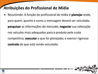 Atribuições do Profissional de Mídia
 Resumindo: A função do profissional de mídia é planejar onde,
  para quem, quanto e como a mensagem deverá ser veiculada;
  pesquisar as informações do mercado; negociar sua colocação
  nos veículos mais adequados para o produto pelo custo
  competitivo; executar o que foi planejado; e exercer rigoroso
  controle do que está sendo veiculado;
 
