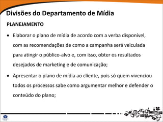 Divisões do Departamento de Mídia
PLANEJAMENTO

 Elaborar o plano de mídia de acordo com a verba disponível,
  com as recomendações de como a campanha será veiculada
  para atingir o público-alvo e, com isso, obter os resultados
  desejados de marketing e de comunicação;

 Apresentar o plano de mídia ao cliente, pois só quem vivenciou
  todos os processos sabe como argumentar melhor e defender o
  conteúdo do plano;
 