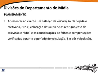 Divisões do Departamento de Mídia
PLANEJAMENTO

• Apresentar ao cliente um balanço da veiculação planejada e
  efetivada, isto é, colocação das audiências reais (no caso de
  televisão e rádio) e as considerações de falhas e compensações
  verificadas durante o período de veiculação. É o pós veiculação.
 