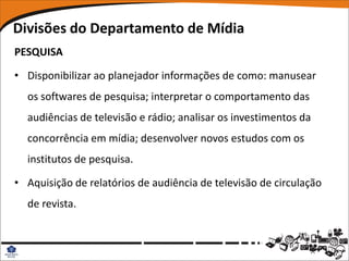 Divisões do Departamento de Mídia
PESQUISA

• Disponibilizar ao planejador informações de como: manusear
  os softwares de pesquisa; interpretar o comportamento das
  audiências de televisão e rádio; analisar os investimentos da
  concorrência em mídia; desenvolver novos estudos com os
  institutos de pesquisa.

• Aquisição de relatórios de audiência de televisão de circulação
  de revista.
 